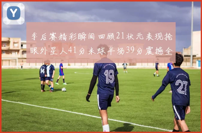 季后赛精彩瞬间回顾21状元表现抢眼外星人41分米球半场39分震撼全场