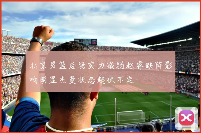 北京男篮后场实力减弱赵睿缺阵影响明显杰曼状态起伏不定