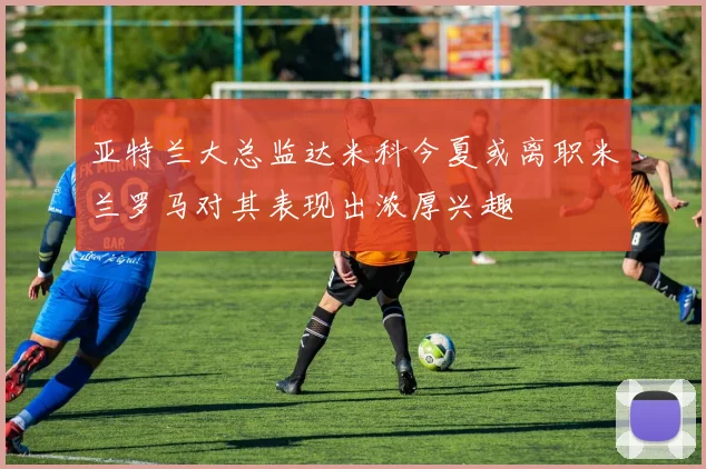 亚特兰大总监达米科今夏或离职米兰罗马对其表现出浓厚兴趣