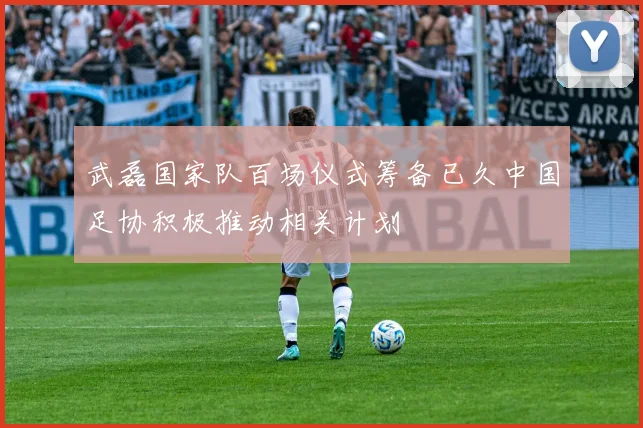 武磊国家队百场仪式筹备已久中国足协积极推动相关计划