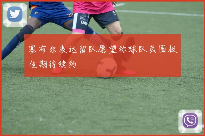 塞布尔表达留队愿望称球队氛围极佳期待续约