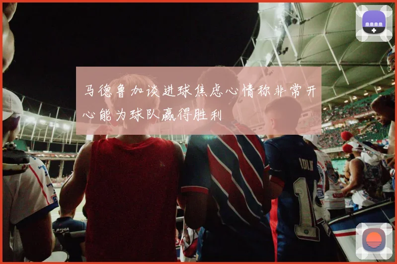 马德鲁加谈进球焦虑心情称非常开心能为球队赢得胜利