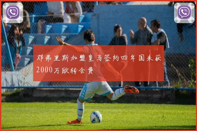 邓弗里斯加盟皇马签约四年国米获2000万欧转会费
