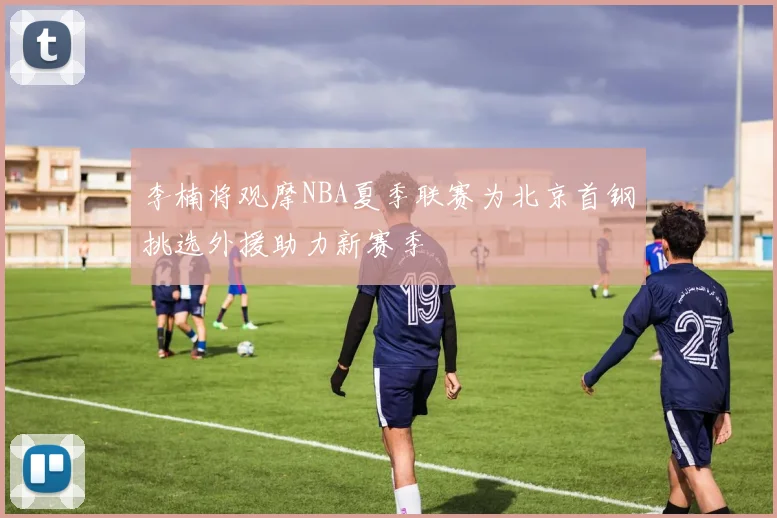 李楠将观摩NBA夏季联赛为北京首钢挑选外援助力新赛季