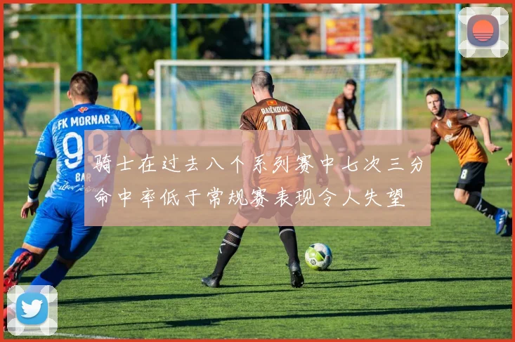 骑士在过去八个系列赛中七次三分命中率低于常规赛表现令人失望