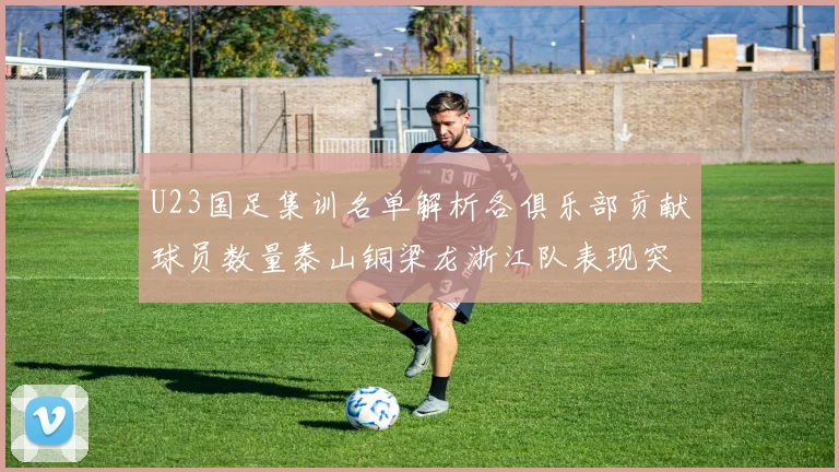 U23国足集训名单解析各俱乐部贡献球员数量泰山铜梁龙浙江队表现突出