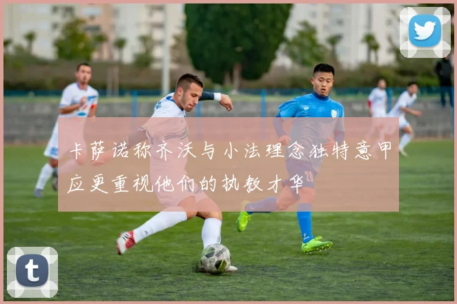 卡萨诺称齐沃与小法理念独特意甲应更重视他们的执教才华