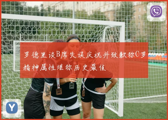 罗德里谈B席失误庆祝并致歉称C罗精神属性堪称历史最佳