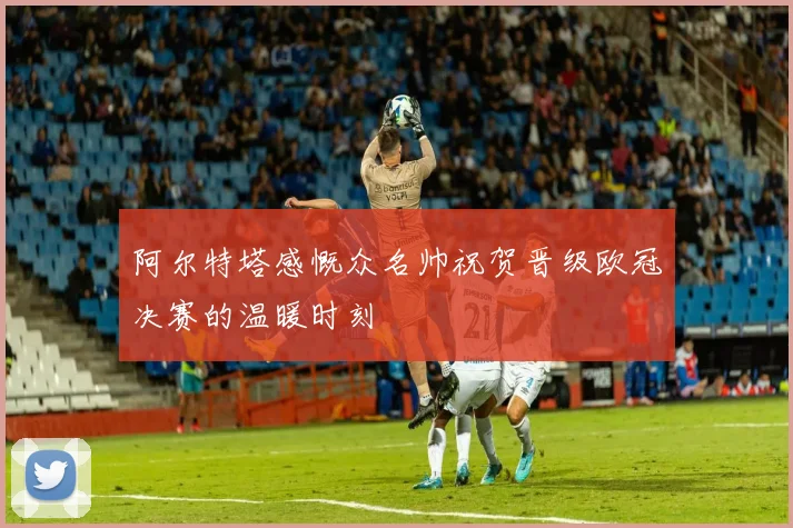 阿尔特塔感慨众名帅祝贺晋级欧冠决赛的温暖时刻