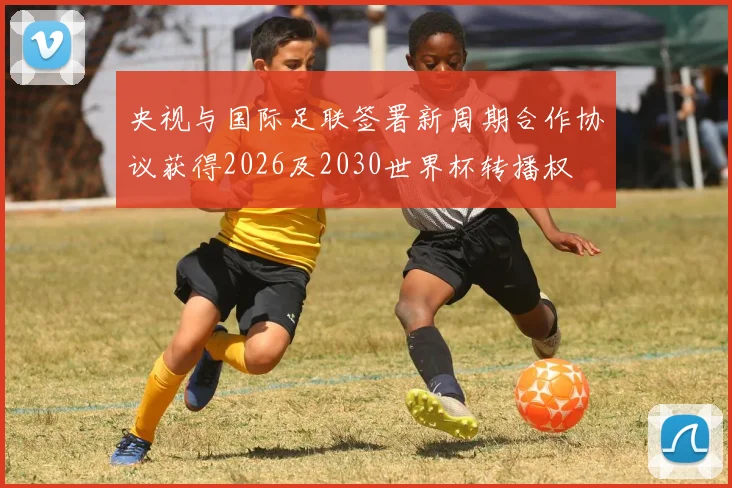 央视与国际足联签署新周期合作协议获得2026及2030世界杯转播权