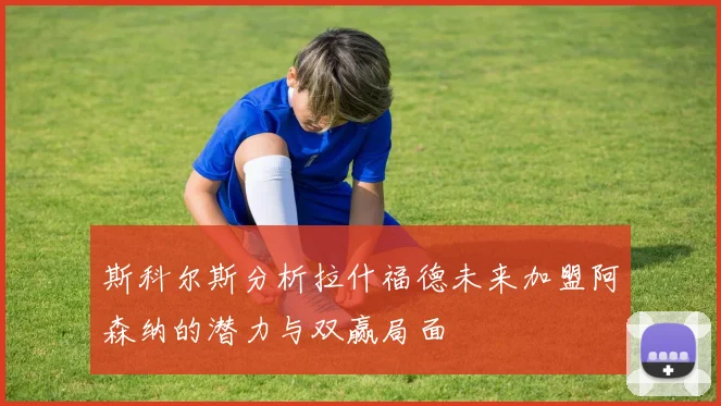斯科尔斯分析拉什福德未来加盟阿森纳的潜力与双赢局面