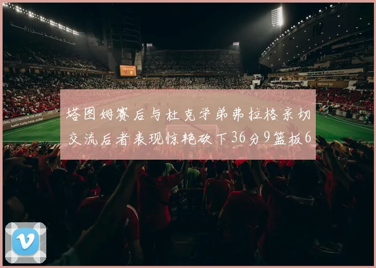 塔图姆赛后与杜克学弟弗拉格亲切交流后者表现惊艳砍下36分9篮板6助攻