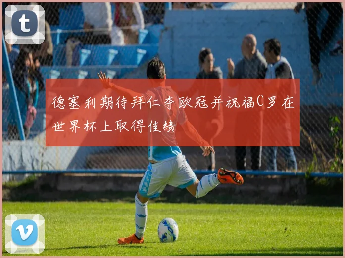 德塞利期待拜仁夺欧冠并祝福C罗在世界杯上取得佳绩
