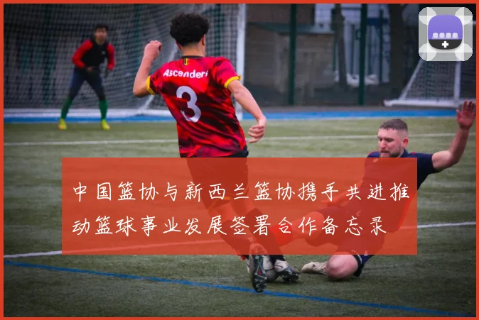 中国篮协与新西兰篮协携手共进推动篮球事业发展签署合作备忘录