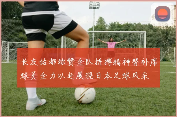 长友佑都称赞全队拼搏精神替补席球员全力以赴展现日本足球风采