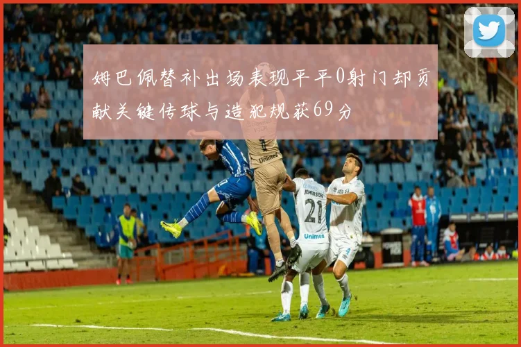 姆巴佩替补出场表现平平0射门却贡献关键传球与造犯规获69分