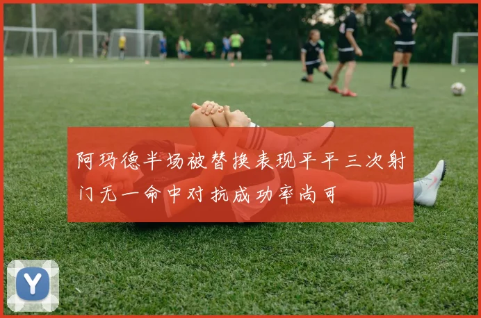 阿玛德半场被替换表现平平三次射门无一命中对抗成功率尚可