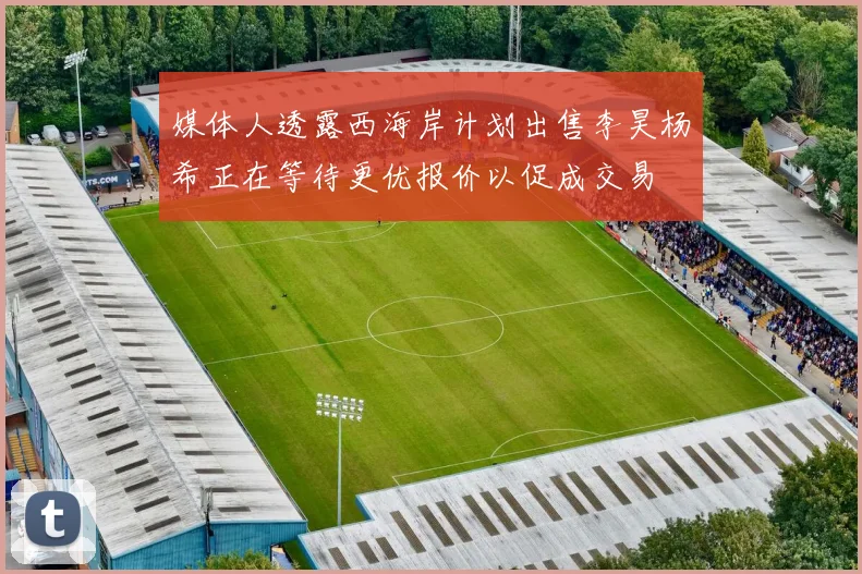 媒体人透露西海岸计划出售李昊杨希正在等待更优报价以促成交易